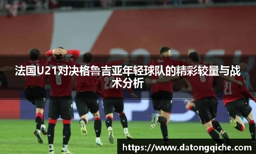 法国U21对决格鲁吉亚年轻球队的精彩较量与战术分析