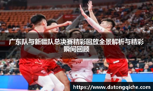 广东队与新疆队总决赛精彩回放全景解析与精彩瞬间回顾