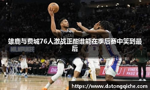 雄鹿与费城76人激战正酣谁能在季后赛中笑到最后