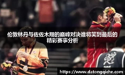 伦敦林丹与佐佐木翔的巅峰对决谁将笑到最后的精彩赛事分析