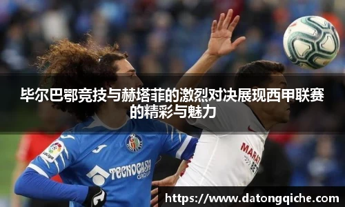 毕尔巴鄂竞技与赫塔菲的激烈对决展现西甲联赛的精彩与魅力
