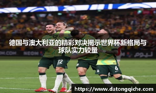 德国与澳大利亚的精彩对决揭示世界杯新格局与球队实力较量